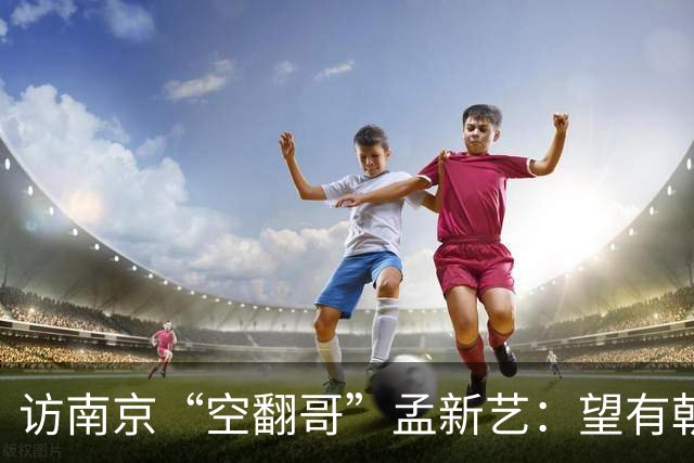 访南京“空翻哥”孟新艺：望有朝一日跨进世界杯赛场